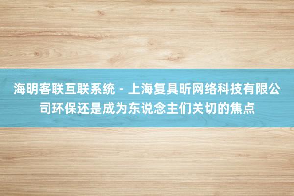 海明客联互联系统 - 上海复具昕网络科技有限公司环保还是成为东说念主们关切的焦点