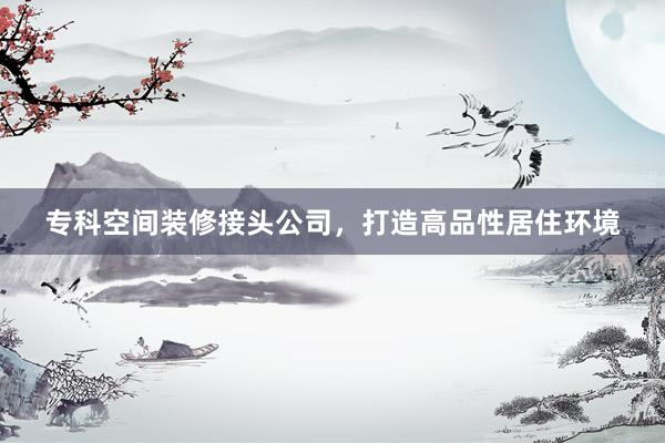 专科空间装修接头公司，打造高品性居住环境